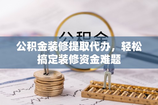 鹤山公积金装修提取代办，轻松搞定装修资金难题