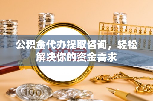 鹤山公积金代办提取咨询，轻松解决你的资金需求