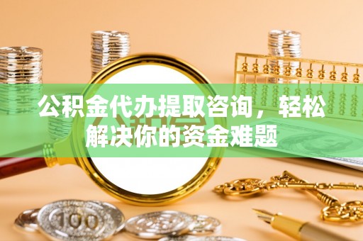 鹤山公积金代办提取咨询，轻松解决你的资金难题