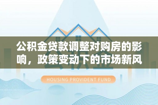 鹤山公积金贷款调整对购房的影响，政策变动下的市场新风向