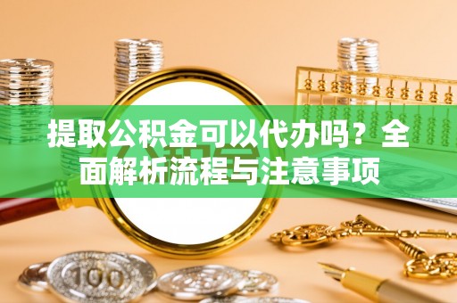 鹤山提取公积金可以代办吗？全面解析流程与注意事项