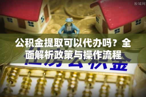 鹤山公积金提取可以代办吗？全面解析政策与操作流程