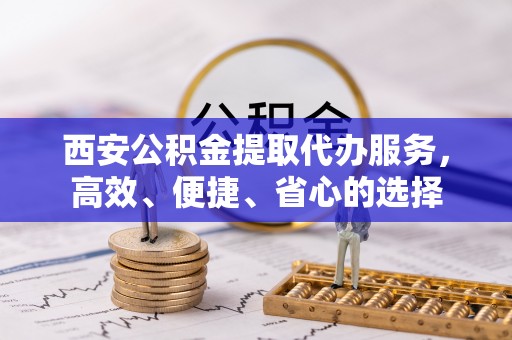 鹤山西安公积金提取代办服务，高效、便捷、省心的选择
