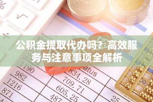 鹤山公积金提取代办吗？高效服务与注意事项全解析