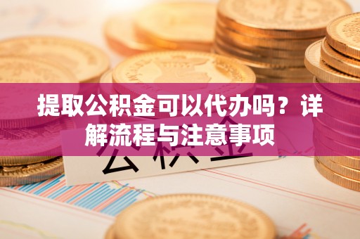 鹤山提取公积金可以代办吗？详解流程与注意事项