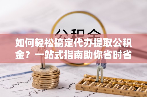 鹤山如何轻松搞定代办提取公积金？一站式指南助你省时省心