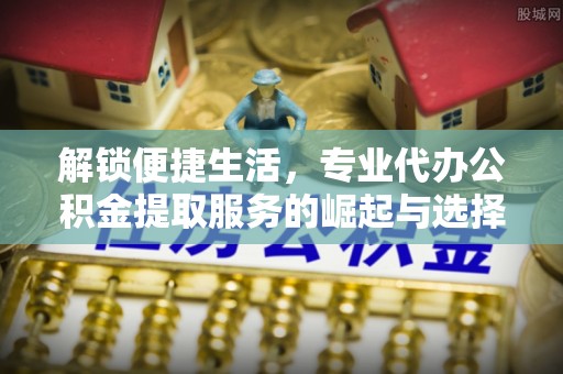 鹤山解锁便捷生活，专业代办公积金提取服务的崛起与选择