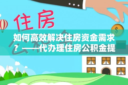 鹤山如何高效解决住房资金需求？——代办理住房公积金提取服务全解析