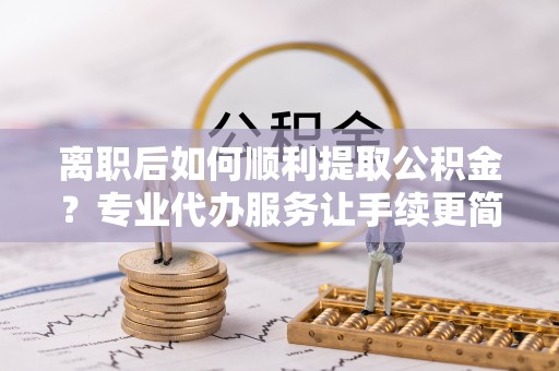 鹤山离职后如何顺利提取公积金？专业代办服务让手续更简单