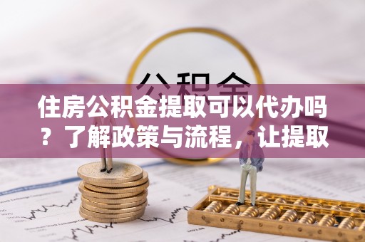鹤山住房公积金提取可以代办吗？了解政策与流程，让提取更便捷