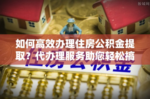 鹤山如何高效办理住房公积金提取？代办理服务助您轻松搞定