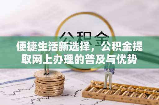 鹤山便捷生活新选择，公积金提取网上办理的普及与优势