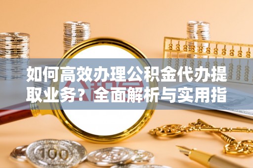 鹤山如何高效办理公积金代办提取业务？全面解析与实用指南