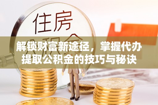 鹤山解锁财富新途径，掌握代办提取公积金的技巧与秘诀