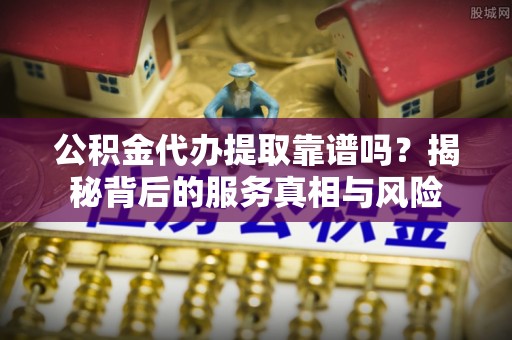 鹤山公积金代办提取靠谱吗？揭秘背后的服务真相与风险